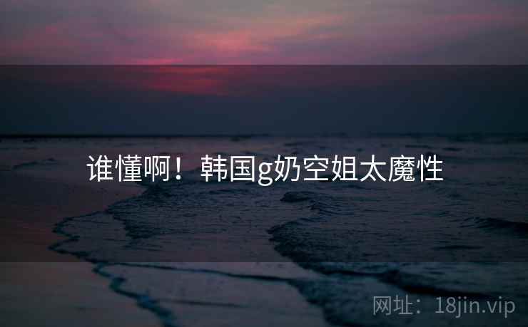 谁懂啊!韩国g奶空姐太魔性