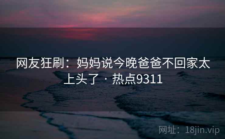 网友狂刷:妈妈说今晚爸爸不回家太上头了 · 热点9311