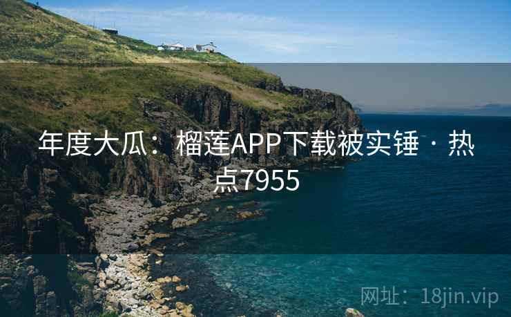 年度大瓜：榴莲APP下载被实锤 · 热点7955