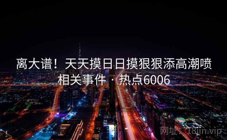 离大谱！天天摸日日摸狠狠添高潮喷相关事件 · 热点6006