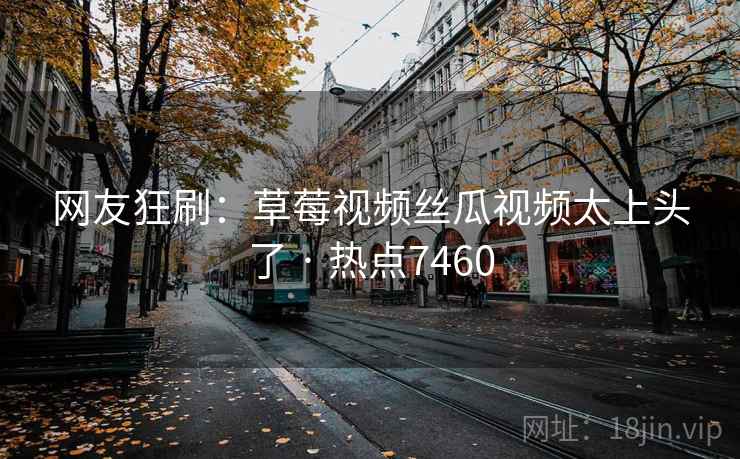 网友狂刷：草莓视频丝瓜视频太上头了 · 热点7460
