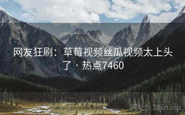 网友狂刷：草莓视频丝瓜视频太上头了 · 热点7460