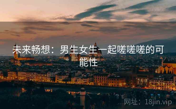 未来畅想:男生女生一起嗟嗟嗟的可能性 第2张 未来畅想:男生女生一起嗟嗟嗟的可能性 第2张