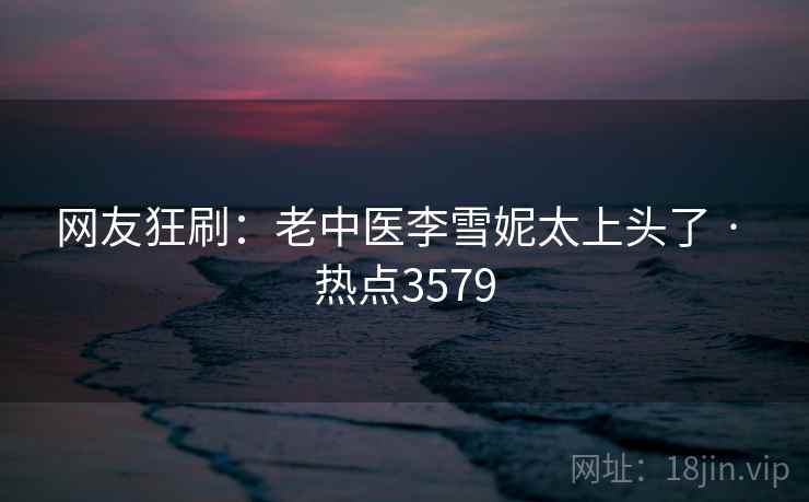 网友狂刷：老中医李雪妮太上头了 · 热点3579