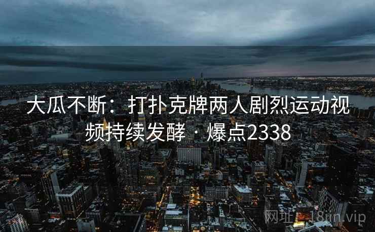 大瓜不断：打扑克牌两人剧烈运动视频持续发酵 · 爆点2338