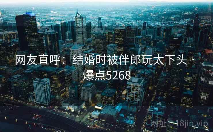 网友直呼:结婚时被伴郎玩太下头 · 爆点5268