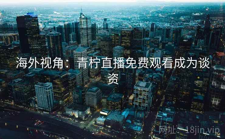 海外视角：青柠直播免费观看成为谈资