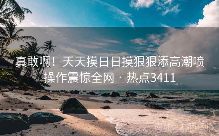 真敢啊!天天摸日日摸狠狠添高潮喷操作震惊全网 · 热点3411